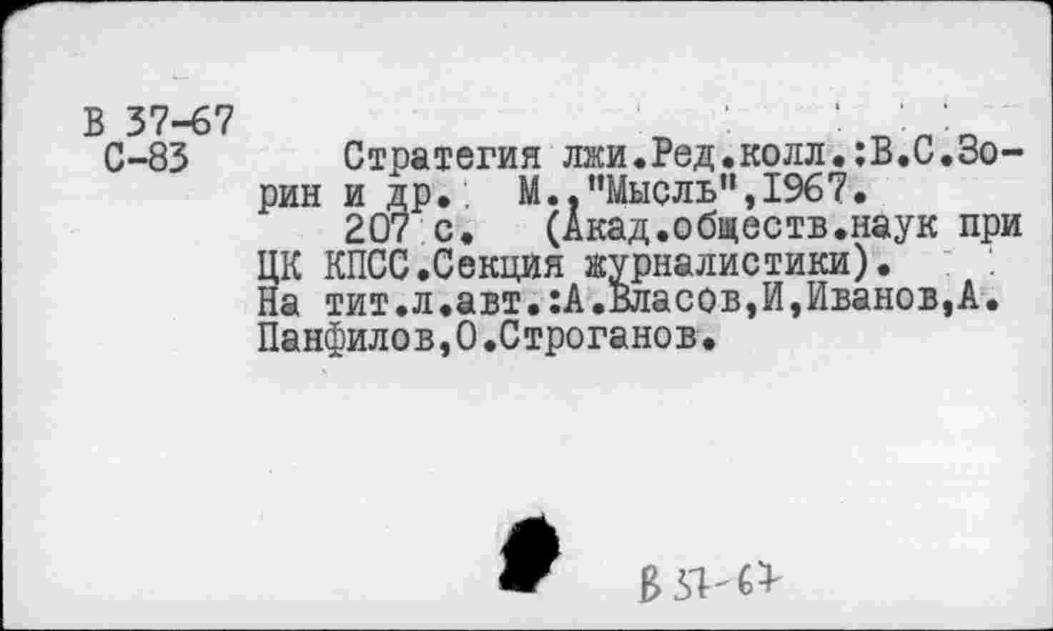 ﻿В 37-67 С-83
Стратегия лжи.Вед.колл.:В.С.Зорин и др. №.. ’’Мысль”, 1967.
207 с. (Акад.обществ.наук при ЦК КПСС.Секция журналистики).
На тит.л.авт.:А.Власов,И,Иванов,А. Панфилов,0.Строганов.